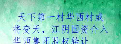 天下第一村华西村或将变天,江阴国资介入华西集团股权转让