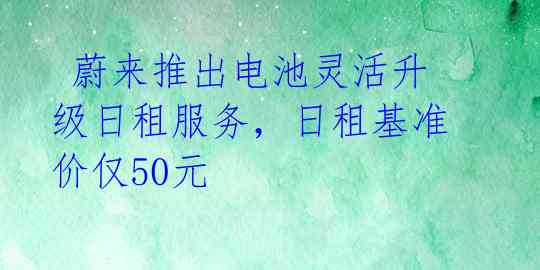  蔚来推出电池灵活升级日租服务，日租基准价仅50元 