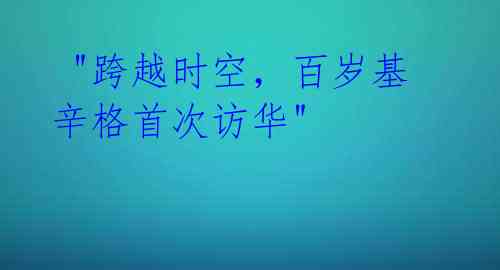 "跨越时空,百岁基辛格首次访华"