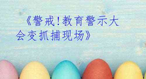 《警戒!教育警示大会变抓捕现场》