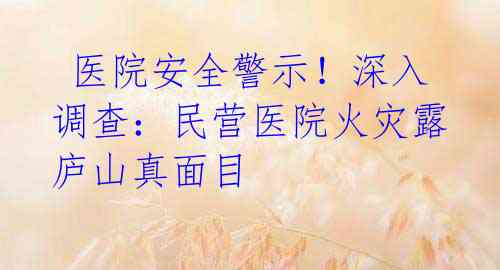  医院安全警示！深入调查：民营医院火灾露庐山真面目 