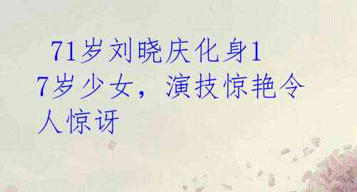 71岁刘晓庆化身17岁少女,演技惊艳令人惊讶