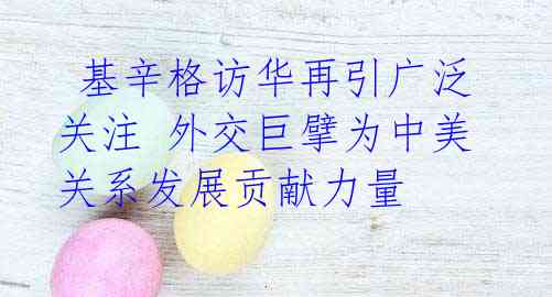基辛格访华再引广泛关注 外交巨擘为中美关系发展贡献力量