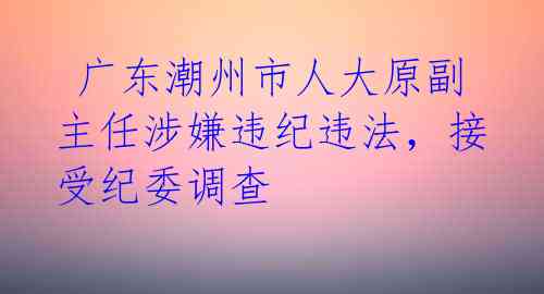 广东潮州市人大原副主任涉嫌违纪违法,接受纪委调查