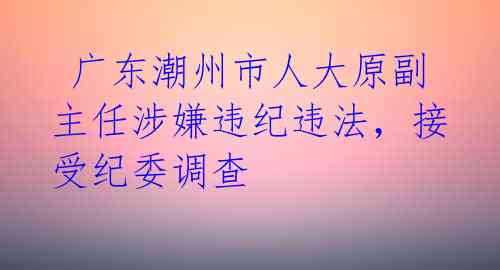  广东潮州市人大原副主任涉嫌违纪违法，接受纪委调查 