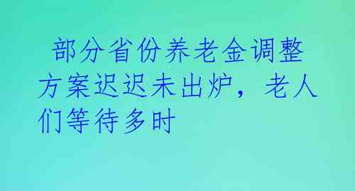  部分省份养老金调整方案迟迟未出炉，老人们等待多时 