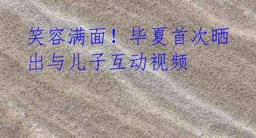 笑容满面!毕夏首次晒出与儿子互动视频