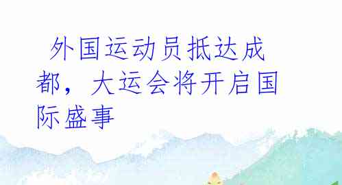  外国运动员抵达成都，大运会将开启国际盛事 