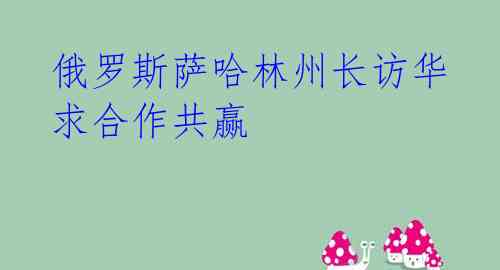 俄罗斯萨哈林州长访华 求合作共赢