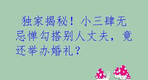 独家揭秘!小三肆无忌惮勾搭别人丈夫,竟还举办婚礼?