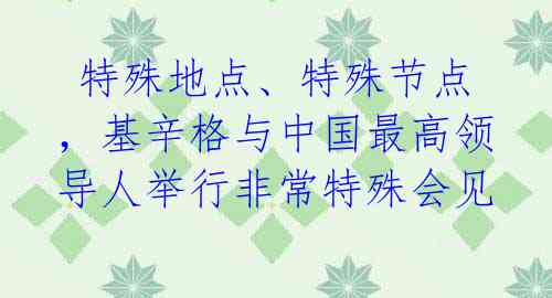 特殊地点、特殊节点,基辛格与中国最高领导人举行非常特殊会见