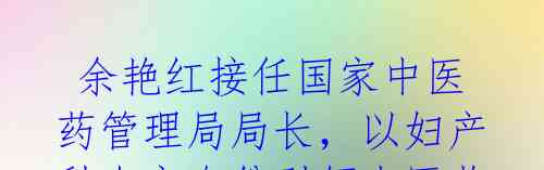  余艳红接任国家中医药管理局局长，以妇产科专家身份引领中医药管理! 