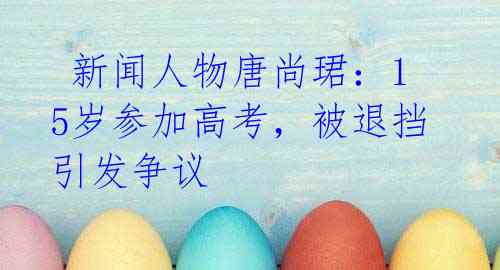 新闻人物唐尚珺:15岁参加高考,被退挡引发争议