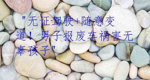 "无证驾驶+随意变道!男子报废车祸害无辜孩子"