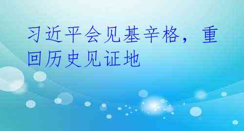 习近平会见基辛格,重回历史见证地