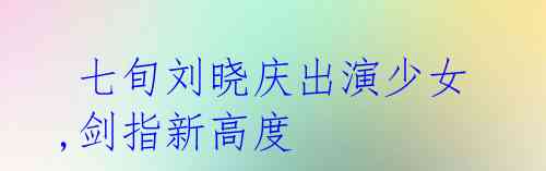 七旬刘晓庆出演少女,剑指新高度
