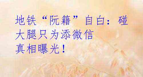 地铁“阮籍”自白:碰大腿只为添微信 真相曝光!