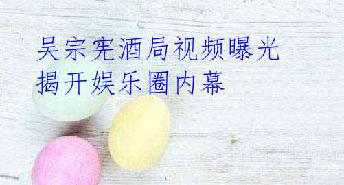 吴宗宪酒局视频曝光 揭开娱乐圈内幕