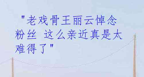 "老戏骨王丽云悼念粉丝 这么亲近真是太难得了"