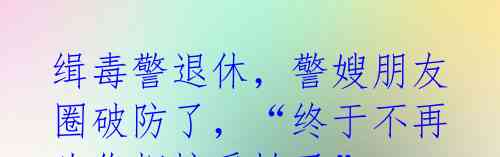 缉毒警退休,警嫂朋友圈破防了,“终于不再为你担惊受怕了”