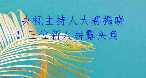 央视主持人大赛揭晓!三位新人崭露头角