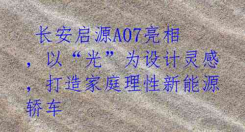 长安启源A07亮相,以“光”为设计灵感,打造家庭理性新能源轿车