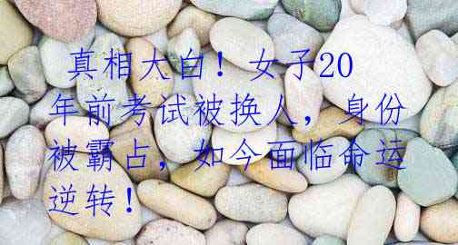 真相大白!女子20年前考试被换人,身份被霸占,如今面临命运逆转!