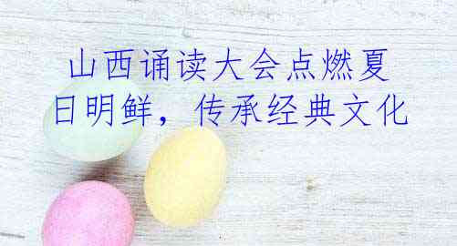 山西诵读大会点燃夏日明鲜,传承经典文化