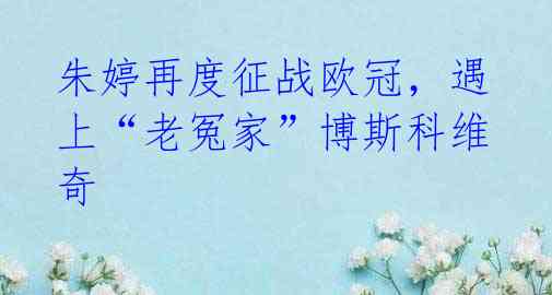 朱婷再度征战欧冠,遇上“老冤家”博斯科维奇