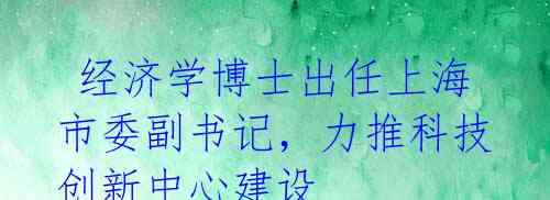 经济学博士出任上海市委副书记,力推科技创新中心建设