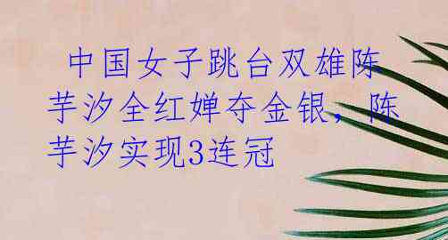 中国女子跳台双雄陈芋汐全红婵夺金银,陈芋汐实现3连冠