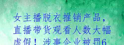 女主播脱衣推销产品,直播带货观看人数大幅虚假!涉事企业被罚60万元