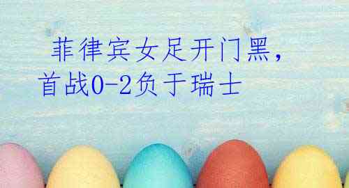 菲律宾女足开门黑,首战0-2负于瑞士