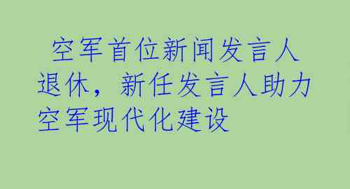  空军首位新闻发言人退休，新任发言人助力空军现代化建设 