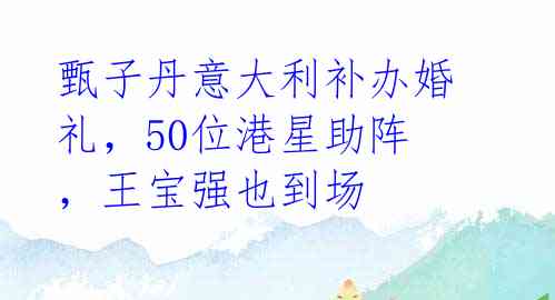 甄子丹意大利补办婚礼,50位港星助阵,王宝强也到场