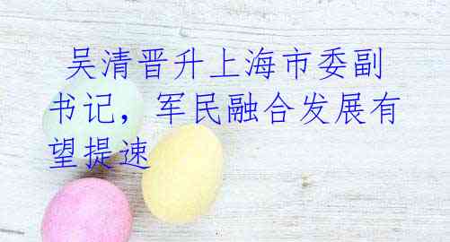 吴清晋升上海市委副书记,军民融合发展有望提速