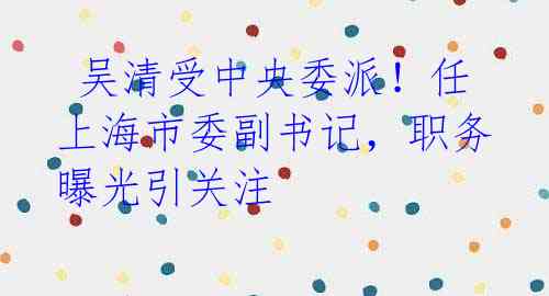 吴清受中央委派!任上海市委副书记,职务曝光引关注
