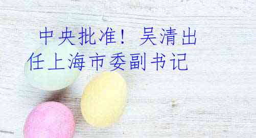 中央批准! 吴清出任上海市委副书记