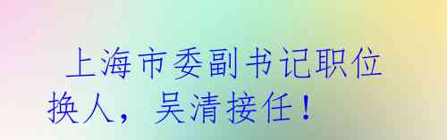 上海市委副书记职位换人,吴清接任!