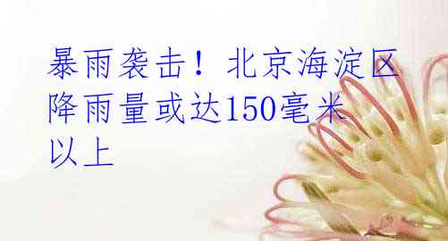 暴雨袭击!北京海淀区降雨量或达150毫米以上