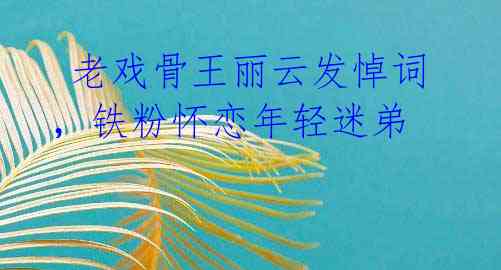 老戏骨王丽云发悼词,铁粉怀恋年轻迷弟