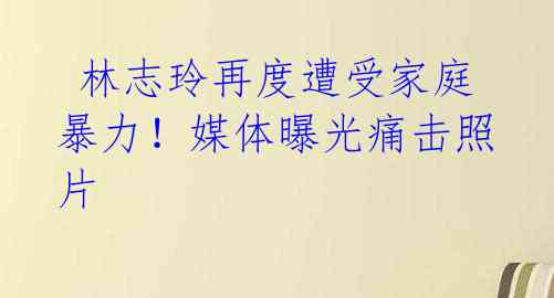 林志玲再度遭受家庭暴力!媒体曝光痛击照片