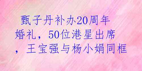  甄子丹补办20周年婚礼，50位港星出席，王宝强与杨小娟同框 