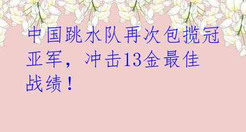 中国跳水队再次包揽冠亚军，冲击13金最佳战绩！ 