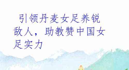 引领丹麦女足养锐敌人,助教赞中国女足实力