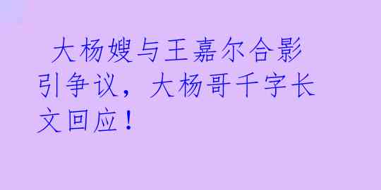 大杨嫂与王嘉尔合影引争议,大杨哥千字长文回应!