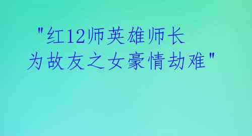 "红12师英雄师长为故友之女豪情劫难"