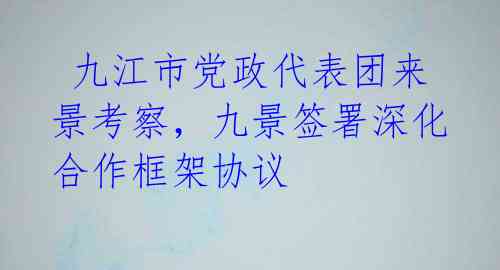  九江市党政代表团来景考察，九景签署深化合作框架协议 