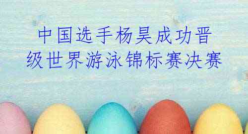  中国选手杨昊成功晋级世界游泳锦标赛决赛