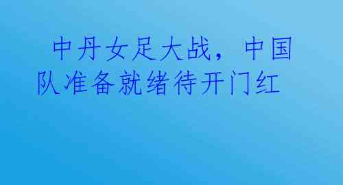  中丹女足大战，中国队准备就绪待开门红 